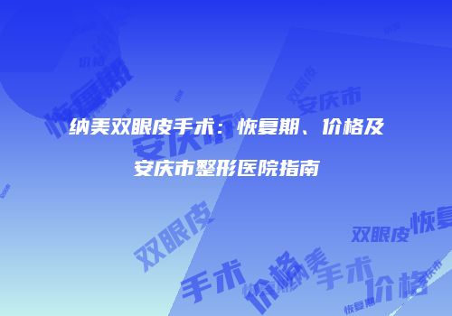 纳美双眼皮手术：恢复期、价格及安庆市整形医院指南
