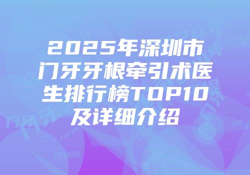 2025年深圳市门牙牙根牵引术医生排行榜TOP10及详细介绍