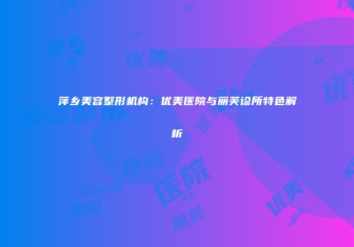 萍乡美容整形机构：优美医院与丽芙诊所特色解析