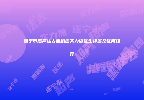 遂宁市超声法去黑眼圈实力派医生排名及医院推荐