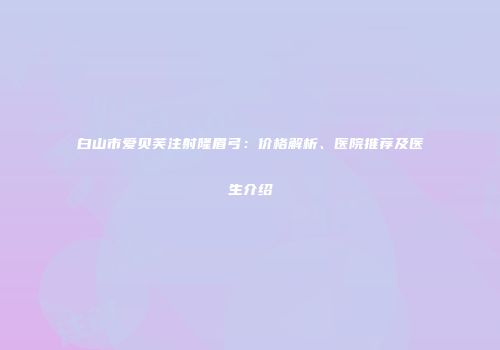 白山市爱贝芙注射隆眉弓：价格解析、医院推荐及医生介绍