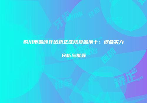 铜川市偏颌牙齿矫正医院排名前十：综合实力分析与推荐