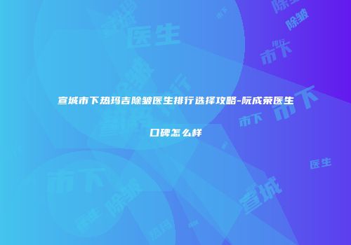 宣城市下热玛吉除皱医生排行选择攻略-阮成荣医生口碑怎么样