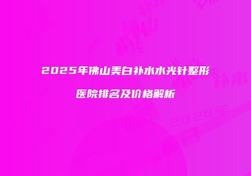 2025年佛山美白补水水光针整形医院排名及价格解析