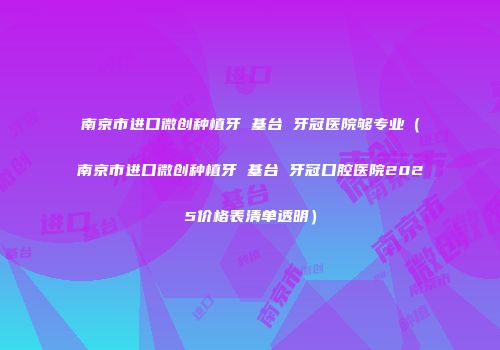 南京市进口微创种植牙 基台 牙冠医院够专业（南京市进口微创种植牙 基台 牙冠口腔医院2025价格表清单透明）