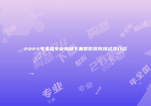 2025年全国专业胸部下垂整形医院排名及介绍