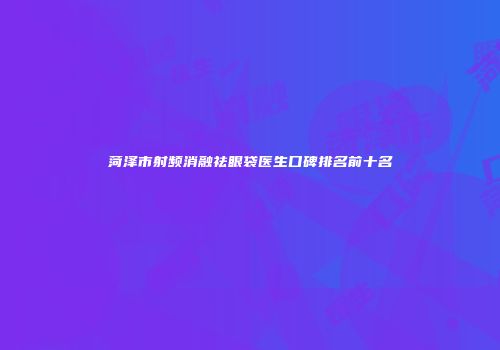 菏泽市射频消融祛眼袋医生口碑排名前十名