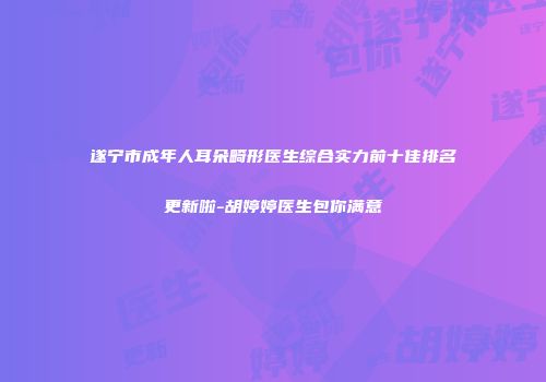 遂宁市成年人耳朵畸形医生综合实力前十佳排名更新啦-胡婷婷医生包你满意