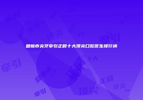 盘锦市尖牙牵引正畸十大顶尖口腔医生排行榜