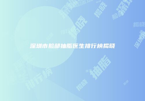 深圳市脸部抽脂医生排行榜揭晓