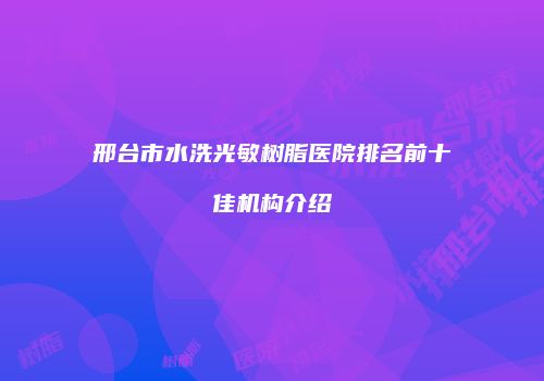 邢台市水洗光敏树脂医院排名前十佳机构介绍