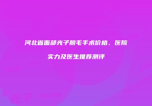 河北省面部光子脱毛手术价格、医院实力及医生推荐测评