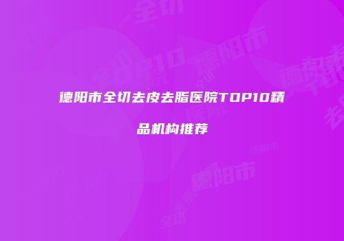 德阳市全切去皮去脂医院TOP10精品机构推荐