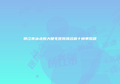 镇江市冰点脱大腿毛医院排名前十榜单揭晓