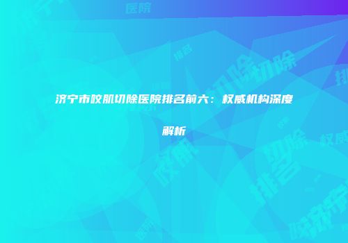 济宁市咬肌切除医院排名前六：权威机构深度解析