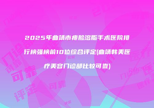 2025年曲靖市瘦脸溶脂手术医院排行榜强榜前10位综合评定(曲靖韩美医疗美容门诊部比较可靠)