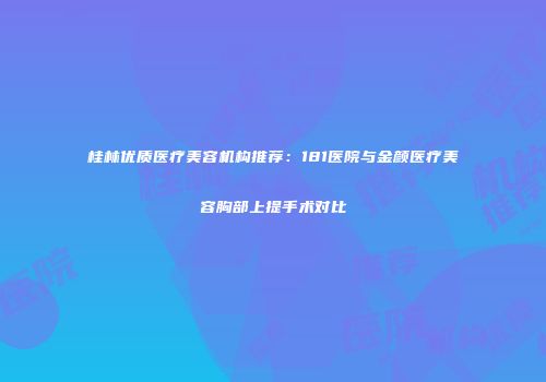 桂林优质医疗美容机构推荐：181医院与金颜医疗美容胸部上提手术对比