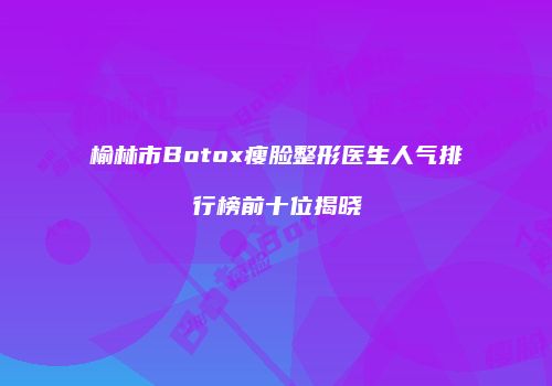 榆林市Botox瘦脸整形医生人气排行榜前十位揭晓