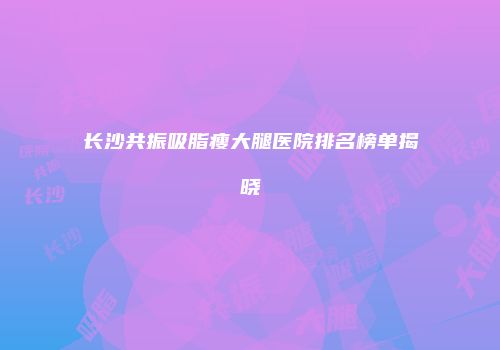 长沙共振吸脂瘦大腿医院排名榜单揭晓