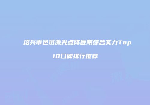 绍兴市色斑激光点阵医院综合实力Top10口碑排行推荐