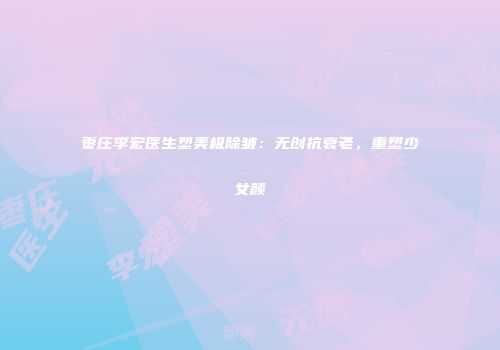 枣庄李宏医生塑美极除皱：无创抗衰老，重塑少女颜