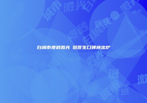 白城市皮秒激光袪斑医生口碑榜出炉