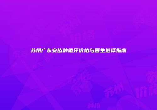 苏州广东安齿种植牙价格与医生选择指南