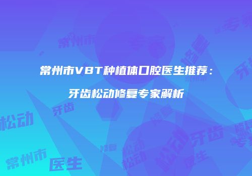 常州市VBT种植体口腔医生推荐：牙齿松动修复专家解析
