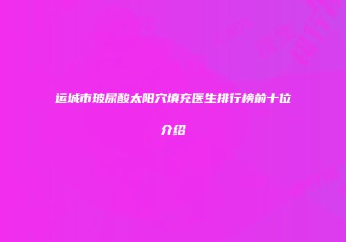 运城市玻尿酸太阳穴填充医生排行榜前十位介绍