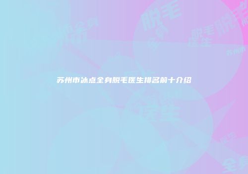 苏州市冰点全身脱毛医生排名前十介绍