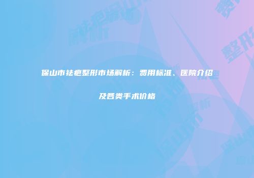 保山市祛疤整形市场解析：费用标准、医院介绍及各类手术价格