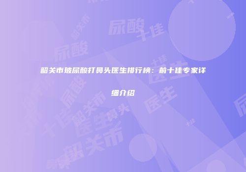 韶关市玻尿酸打鼻头医生排行榜：前十佳专家详细介绍
