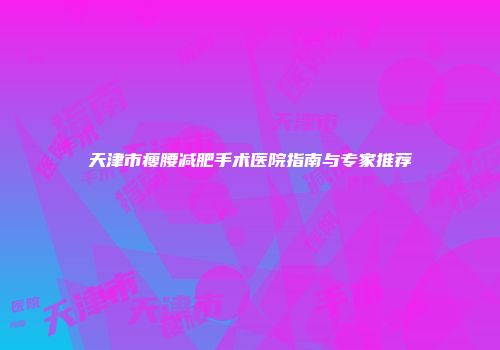 天津市瘦腰减肥手术医院指南与专家推荐