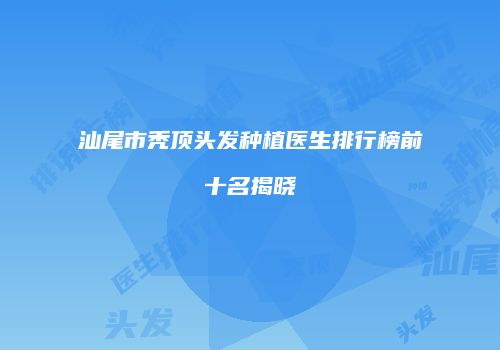 汕尾市秃顶头发种植医生排行榜前十名揭晓