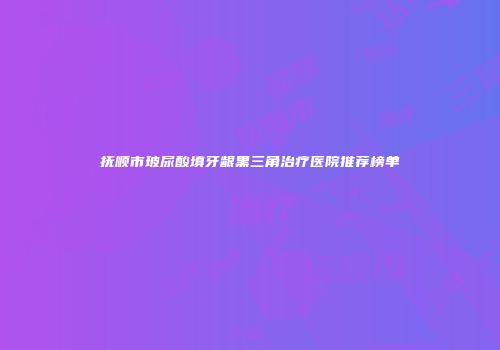 抚顺市玻尿酸填牙龈黑三角治疗医院推荐榜单