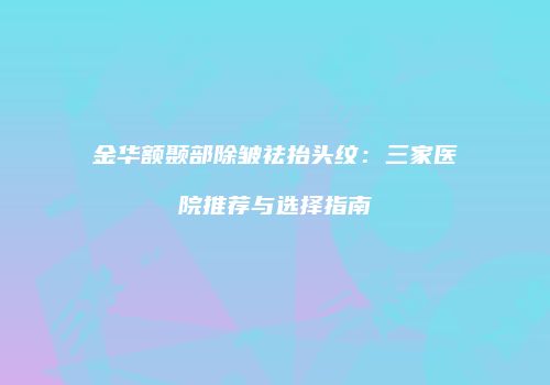 金华额颞部除皱祛抬头纹：三家医院推荐与选择指南