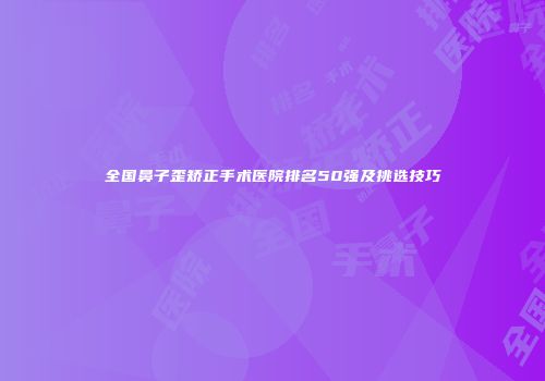 全国鼻子歪矫正手术医院排名50强及挑选技巧