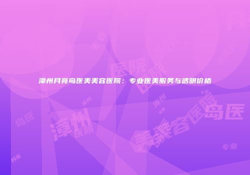 漳州月亮岛医美美容医院：专业医美服务与透明价格