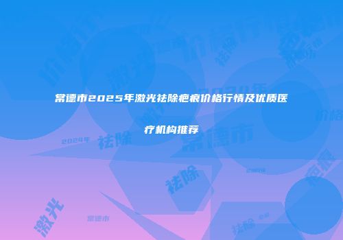 常德市2025年激光祛除疤痕价格行情及优质医疗机构推荐