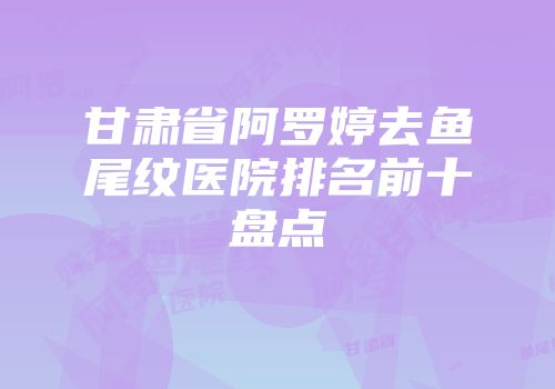 甘肃省阿罗婷去鱼尾纹医院排名前十盘点