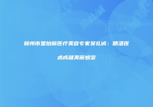 赣州市星铂丽医疗美容专家吴礼诚：精湛医术成就美丽蜕变