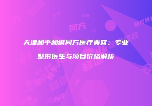 天津和平和谐同方医疗美容：专业整形医生与项目价格解析
