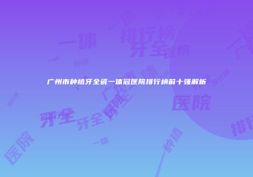 广州市种植牙全瓷一体冠医院排行榜前十强解析