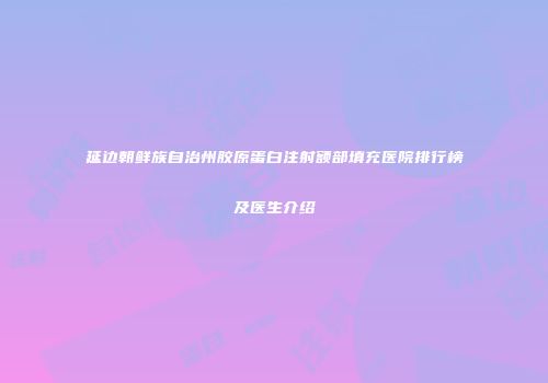 延边朝鲜族自治州胶原蛋白注射额部填充医院排行榜及医生介绍
