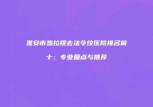 淮安市热拉提去法令纹医院排名前十：专业盘点与推荐