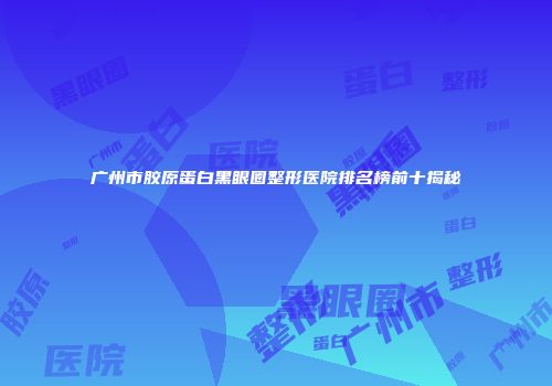 广州市胶原蛋白黑眼圈整形医院排名榜前十揭秘