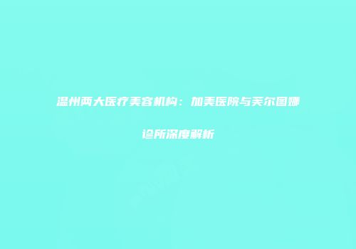 温州两大医疗美容机构：加美医院与芙尔图娜诊所深度解析
