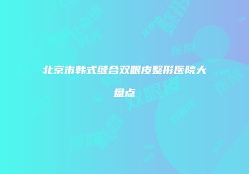 北京市韩式缝合双眼皮整形医院大盘点