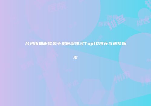台州市抽脂隆鼻手术医院排名Top10推荐与选择指南