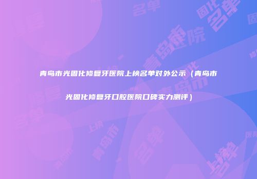 青岛市光固化修复牙医院上榜名单对外公示（青岛市光固化修复牙口腔医院口碑实力测评）